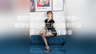   推特OnlyFans网红女神第一翘臀长腿女神三月份最新作品，3P 一个操一个录像