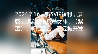 2024.7.16最新SVIP福利，原版，超高颜值反差女神，【紫蛋】，听话配合，已经被开发成小荡妇