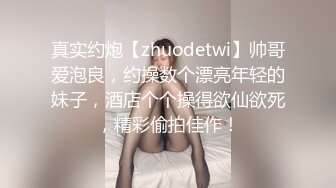 真实约炮【zhuodetwi】帅哥爱泡良，约操数个漂亮年轻的妹子，酒店个个操得欲仙欲死，精彩偷拍佳作！