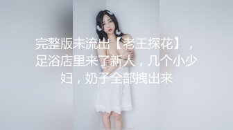 完整版未流出【老王探花】，足浴店里来了新人，几个小少妇，奶子全部拽出来