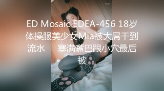 ED Mosaic EDEA-456 18岁体操服美少女Mia被大屌干到流水❤️塞满嘴巴跟小穴最后被