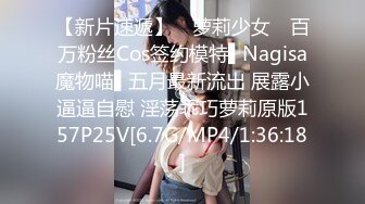 【新片速遞】 ✿萝莉少女✿ 百万粉丝Cos签约模特▌Nagisa魔物喵▌五月最新流出 展露小逼逼自慰 淫荡乖巧萝莉原版157P25V[6.7G/MP4/1:36:18]