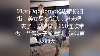 91大神goporno路边带你扫街，美女尽在街头，进来吧 ，去了，直接做，150连吹带做，艹得妹子嗷嗷叫，这叫声爽翻天！