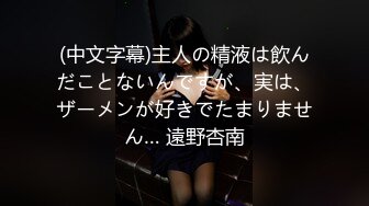 (中文字幕)主人の精液は飲んだことないんですが、実は、ザーメンが好きでたまりません… 遠野杏南