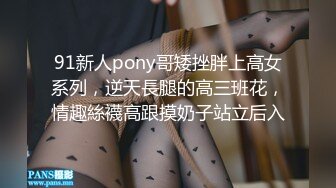 91新人pony哥矮挫胖上高女系列，逆天長腿的高三班花，情趣絲襪高跟摸奶子站立后入