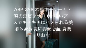 ABP-858 本番オーケー！？噂の裏ピンサロ 09 狹いブースでキチキチにハメられる美腳＆高身長に興奮必至 真奈りおな