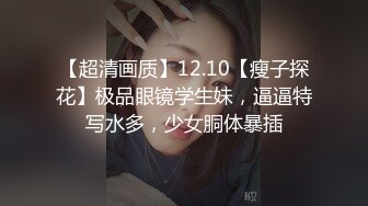 【超清画质】12.10【瘦子探花】极品眼镜学生妹，逼逼特写水多，少女胴体暴插