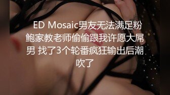   ED Mosaic男友无法满足粉鲍家教老师偷偷跟我许愿大屌男 找了3个轮番疯狂输出后潮吹了