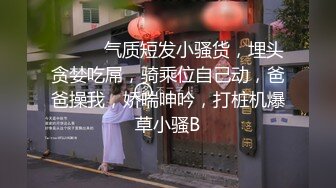 ❤️❤️气质短发小骚货，埋头贪婪吃屌，骑乘位自己动，爸爸操我，娇喘呻吟，打桩机爆草小骚B