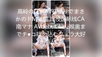 高岭の花がAV初撮りでまさかのドM覚醒 现役国际线CA 南マナ AVdebut！！ 喉奥までチ●コ咥え込むフェラ大好き美人CA