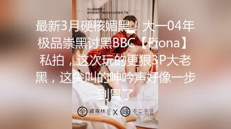 最新3月硬核媚黑！大一04年极品崇黑讨黑BBC【Fiona】私拍，这次玩的更狠3P大老黑，这尖叫的呻吟声好像一步到胃了