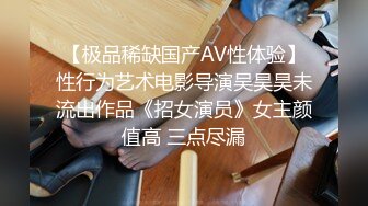 【极品稀缺国产AV性体验】性行为艺术电影导演吴昊昊未流出作品《招女演员》女主颜值高 三点尽漏