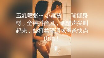 玉乳喷张-- 小骚货❤️ 瑜伽身材，全裸抖音风，叫骚声尖叫起来，敲打着骚逼求爸爸快点肏她！