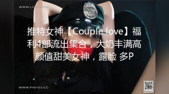 推特女神【Couple love】福利4部流出集合，大奶丰满高颜值甜美女神，露脸 多P