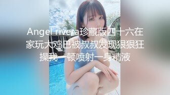 Angel rivera珍藏版四十六在家玩大鸡巴被叔叔发现狠狠狂操我一顿喷射一身精液