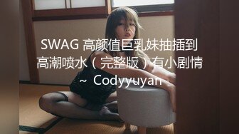 SWAG 高颜值巨乳妹抽插到高潮喷水（完整版）有小剧情～ Codyyuyan