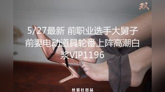 5/27最新 前职业选手大舅子前妻电动道具轮番上阵高潮白浆VIP1196